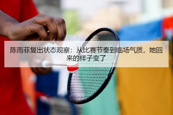 陈雨菲复出状态观察：从比赛节奏到临场气质，她回来的样子变了